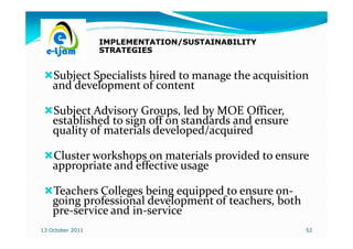 IMPLEMENTATION/SUSTAINABILITY
                  STRATEGIES


    Subject Specialists hired to manage the acquisition
    and development of content

    Subject Advisory Groups, led by MOE Officer,
    established to sign off on standards and ensure
    quality of materials developed/acquired

    Cluster workshops on materials provided to ensure
    appropriate and effective usage

    Teachers Colleges being equipped to ensure on-
                                               on-
    going professional development of teachers, both
    pre-service and in-service
    pre-            in-
13 October 2011                                        52
 