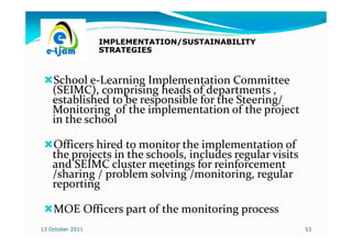 IMPLEMENTATION/SUSTAINABILITY
                  STRATEGIES



    School e-Learning Implementation Committee
            e-
    (SEIMC), comprising heads of departments ,
    established to be responsible for the Steering/
    Monitoring of the implementation of the project
    in the school

    Officers hired to monitor the implementation of
    the projects in the schools, includes regular visits
    and SEIMC cluster meetings for reinforcement
    /sharing / problem solving /monitoring, regular
    reporting

    MOE Officers part of the monitoring process
13 October 2011                                            53
 
