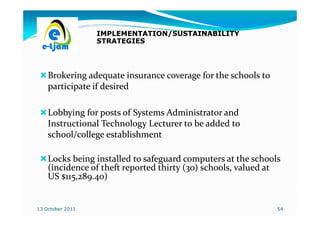 IMPLEMENTATION/SUSTAINABILITY
                  STRATEGIES




    Brokering adequate insurance coverage for the schools to
    participate if desired

    Lobbying for posts of Systems Administrator and
    Instructional Technology Lecturer to be added to
    school/college establishment

    Locks being installed to safeguard computers at the schools
    (incidence of theft reported thirty (30) schools, valued at
    US $115,289.40)


13 October 2011                                                54
 
