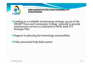 IMPLEMENTATION/SUSTAINABILITY
                  STRATEGIES



    Looking at a workable maintenance strategy, eg use of the
    HEART Trust and Community College network to provide
    maintenance services as indicated in MOE draft ICT
    Strategic Plan

    Support in planning for technology sustainability

    Fully automated help desk system




13 October 2011                                                 55
 
