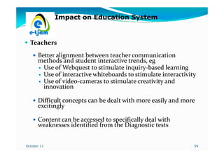 Impact on Education System


  Teachers
      Better alignment between teacher communication
      methods and student interactive trends, eg
        Use of Webquest to stimulate inquiry-based learning
                                      inquiry-
        Use of interactive whiteboards to stimulate interactivity
        Use of video-cameras to stimulate creativity and
                video-
        innovation

      Difficult concepts can be dealt with more easily and more
      excitingly

      Content can be accessed to specifically deal with
      weaknesses identified from the Diagnostic tests


October 11                                                      59
 