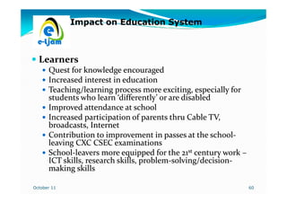 Impact on Education System



  Learners
      Quest for knowledge encouraged
      Increased interest in education
      Teaching/learning process more exciting, especially for
      students who learn ‘differently’ or are disabled
      Improved attendance at school
      Increased participation of parents thru Cable TV,
      broadcasts, Internet
      Contribution to improvement in passes at the school-
                                                      school-
      leaving CXC CSEC examinations
      School-leavers more equipped for the 21st century work –
      School-
      ICT skills, research skills, problem-solving/decision-
                                   problem-solving/decision-
      making skills

October 11                                                       60
 