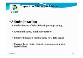 Impact on Education System




  Administration
      Modernisation of school development planning

      Greater efficiency in school operation

      Improved decision-making since now data-driven
               decision-                 data-

      Increased and more efficient communication with
      stakeholders

October 11                                              62
 