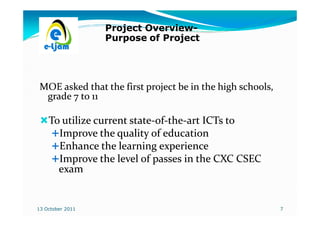 Project Overview-
                          Overview-
                  Purpose of Project




 MOE asked that the first project be in the high schools,
  grade 7 to 11

    To utilize current state-of-the-art ICTs to
                       state-of-the-
      Improve the quality of education
      Enhance the learning experience
      Improve the level of passes in the CXC CSEC
      exam


13 October 2011                                             7
 