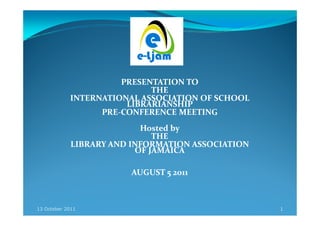 PRESENTATION TO
                             THE
            INTERNATIONAL ASSOCIATION OF SCHOOL
                        LIBRARIANSHIP
                  PRE-
                  PRE-CONFERENCE MEETING
                           Hosted by
                              THE
             LIBRARY AND INFORMATION ASSOCIATION
                          OF JAMAICA

                        AUGUST 5 2011



13 October 2011                                    1
 