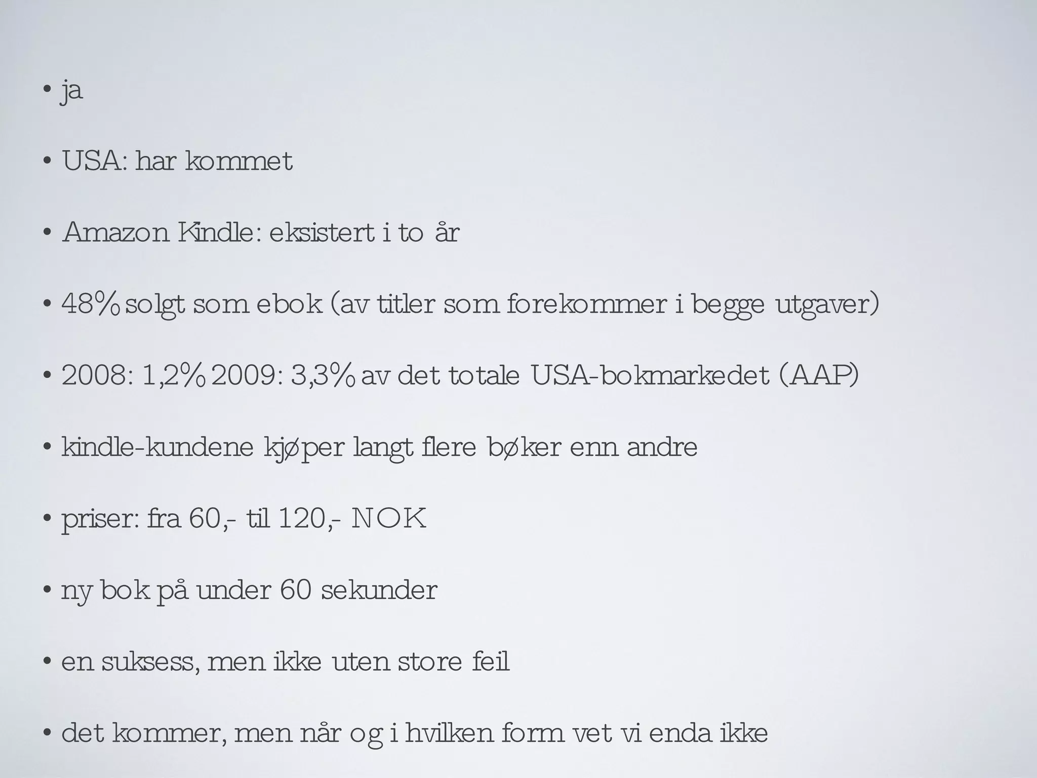 ja USA: har kommet Amazon Kindle: eksistert i to år 48% solgt som ebok (av titler som forekommer i begge utgaver) 2008: 1,2% 2009: 3,3% av det totale USA-bokmarkedet (AAP) kindle-kundene kjøper langt flere bøker enn andre priser: fra 60,- til 120,- NOK ny bok på under 60 sekunder en suksess, men ikke uten store feil det kommer, men når og i hvilken form vet vi enda ikke 
