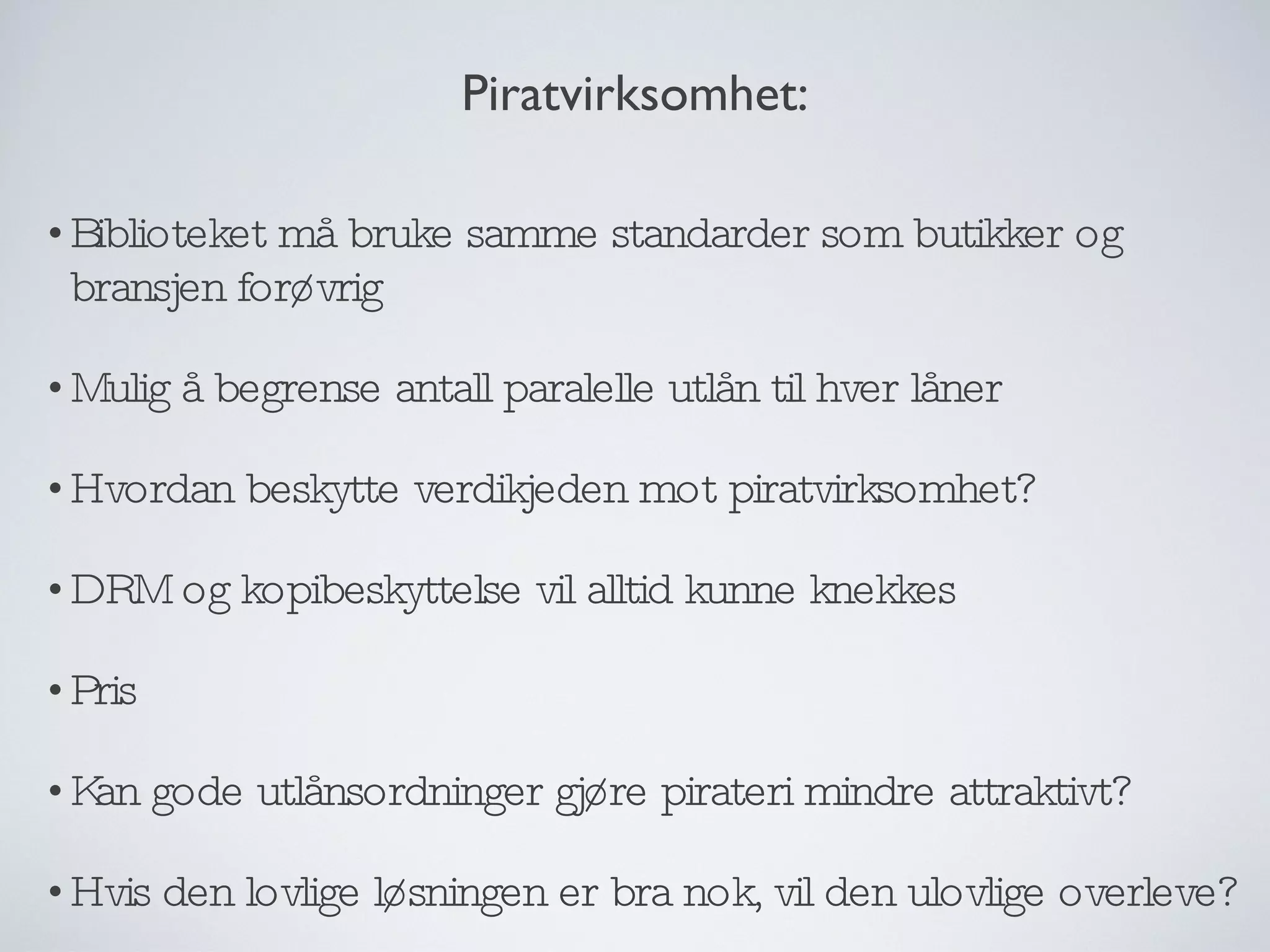 Biblioteket må bruke samme standarder som butikker og bransjen forøvrig Mulig å begrense antall paralelle utlån til hver låner Hvordan beskytte verdikjeden mot piratvirksomhet? DRM og kopibeskyttelse vil alltid kunne knekkes Pris Kan gode utlånsordninger gjøre pirateri mindre attraktivt? Hvis den lovlige løsningen er bra nok, vil den ulovlige overleve? Piratvirksomhet: 