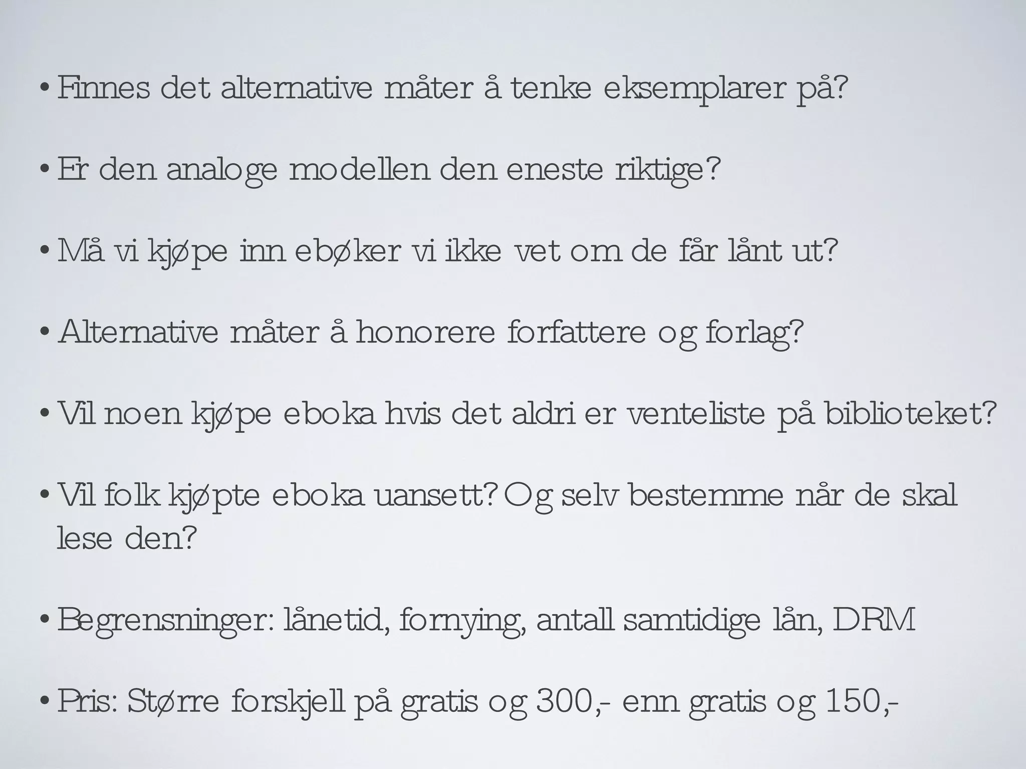 Finnes det alternative måter å tenke eksemplarer på? Er den analoge modellen den eneste riktige? Må vi kjøpe inn ebøker vi ikke vet om de får lånt ut? Alternative måter å honorere forfattere og forlag? Vil noen kjøpe eboka hvis det aldri er venteliste på biblioteket? Vil folk kjøpte eboka uansett? Og selv bestemme når de skal lese den?  Begrensninger: lånetid, fornying, antall samtidige lån, DRM Pris: Større forskjell på gratis og 300,- enn gratis og 150,- 