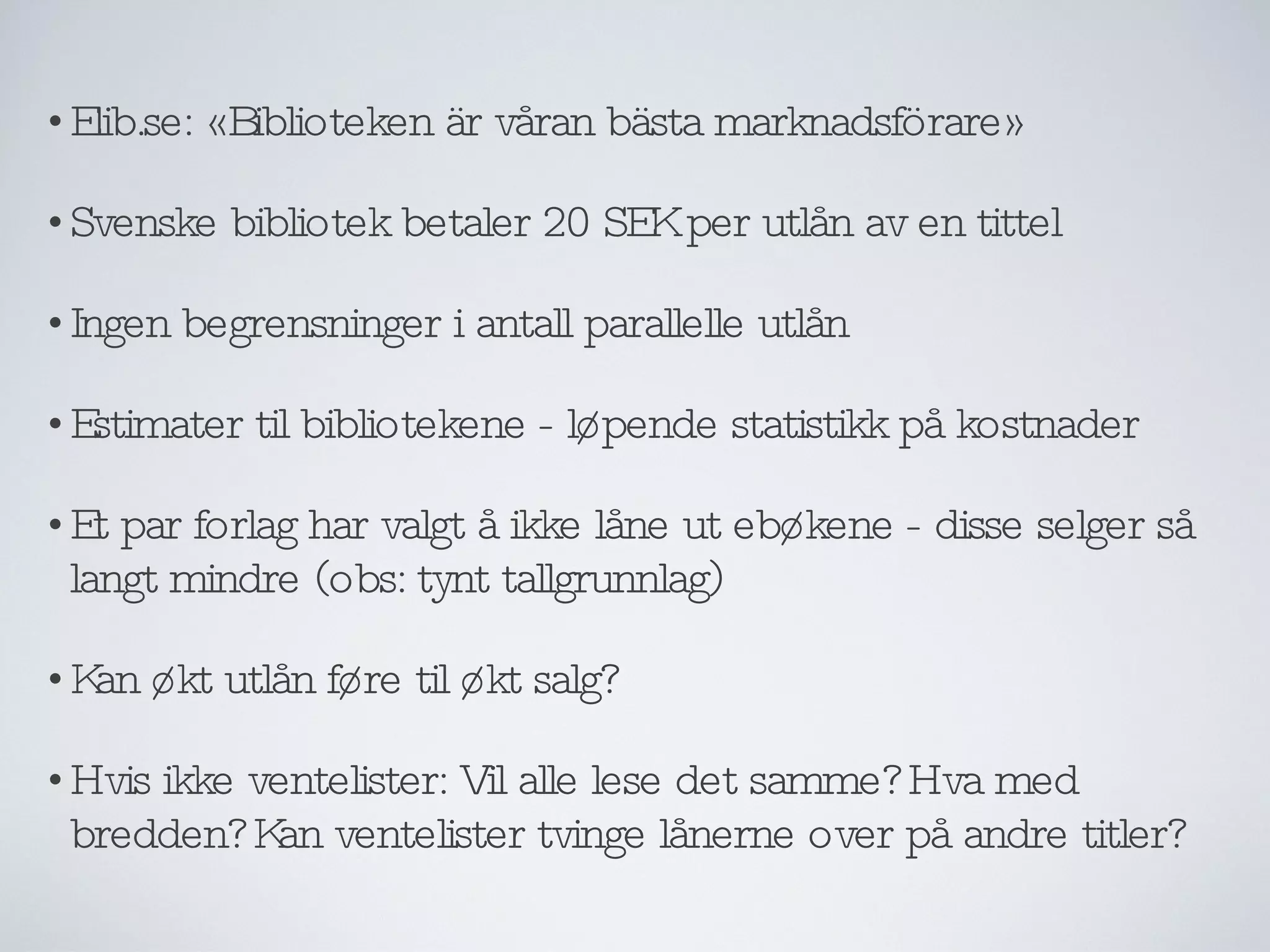 Elib.se: «Biblioteken är våran bästa marknadsförare» Svenske bibliotek betaler 20 SEK per utlån av en tittel Ingen begrensninger i antall parallelle utlån Estimater til bibliotekene - løpende statistikk på kostnader Et par forlag har valgt å ikke låne ut ebøkene - disse selger så langt mindre (obs: tynt tallgrunnlag) Kan økt utlån føre til økt salg? Hvis ikke ventelister: Vil alle lese det samme? Hva med bredden? Kan ventelister tvinge lånerne over på andre titler? 