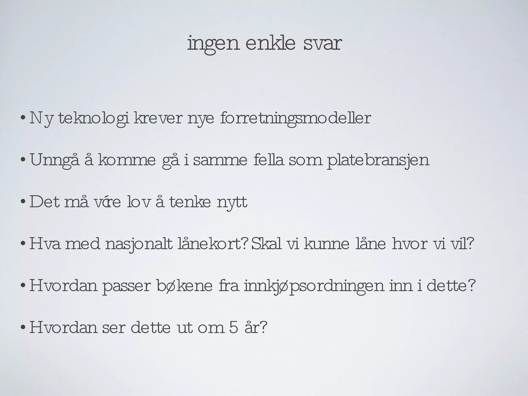 ingen enkle svar Ny teknologi krever nye forretningsmodeller Unngå å komme gå i samme fella som platebransjen Det må være lov å tenke nytt Hva med nasjonalt lånekort? Skal vi kunne låne hvor vi vil? Hvordan passer bøkene fra innkjøpsordningen inn i dette? Hvordan ser dette ut om 5 år? 