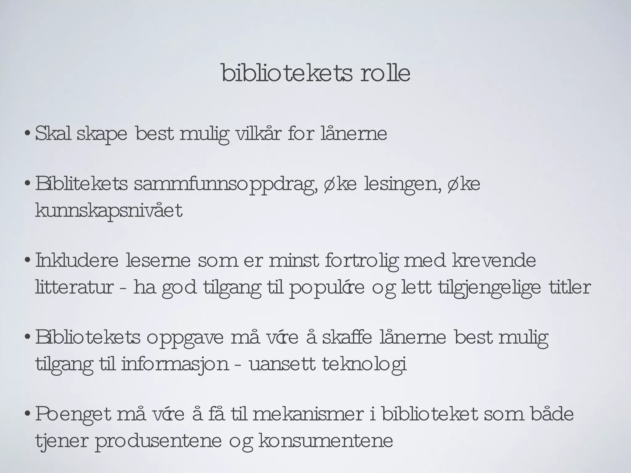 bibliotekets rolle Skal skape best mulig vilkår for lånerne Biblitekets sammfunnsoppdrag, øke lesingen, øke kunnskapsnivået Inkludere leserne som er minst fortrolig med krevende litteratur - ha god tilgang til populære og lett tilgjengelige titler Bibliotekets oppgave må være å skaffe lånerne best mulig tilgang til informasjon - uansett teknologi Poenget må være å få til mekanismer i biblioteket som både tjener produsentene og konsumentene 