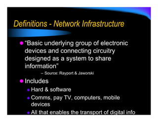 Definitions - Network Infrastructure

   “Basic underlying group of electronic
   devices and connecting circuitry
   designed as a system to share
   information”
         – Source: Rayport & Jaworski

   Includes
     Hard & software
     Comms, pay TV, computers, mobile
     devices
     All that enables the transport of digital info
 