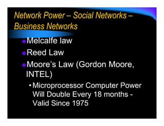 Network Power – Social Networks –
Business Networks
   Melcalfe law
   Reed Law
   Moore’s Law (Gordon Moore,
   INTEL)
    • Microprocessor Computer Power
      Will Double Every 18 months -
      Valid Since 1975
 