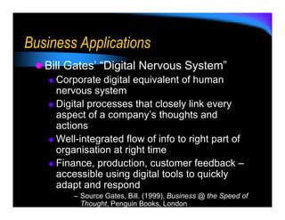 Business Applications
   Bill Gates’ “Digital Nervous System”
     Corporate digital equivalent of human
     nervous system
     Digital processes that closely link every
     aspect of a company’s thoughts and
     actions
     Well-integrated flow of info to right part of
     organisation at right time
     Finance, production, customer feedback –
     accessible using digital tools to quickly
     adapt and respond
         – Source Gates, Bill. (1999), Business @ the Speed of
           Thought, Penguin Books, London
 