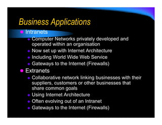 Business Applications
 Intranets
   Computer Networks privately developed and
   operated within an organisation
   Now set up with Internet Architecture
   Including World Wide Web Service
   Gateways to the Internet (Firewalls)
 Extranets
   Collaborative network linking businesses with their
   suppliers, customers or other businesses that
   share common goals
   Using Internet Architecture
   Often evolving out of an Intranet
   Gateways to the Internet (Firewalls)
 