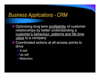 Business Applications - CRM
   Optimising long term profitability of customer
   relationships by better understanding a
   customer’s behaviour, patterns and life time
   value to a company
   Coordinated actions at all access points to
   drive
     X-sell
     Up sell
     Retention
 