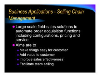 Business Applications - Selling Chain
Management
   Large scale field-sales solutions to
   automate order acquisition functions
   including configurations, pricing and
   service
   Aims are to
     Make things easy for customer
     Add value to customer
     Improve sales effectiveness
     Facilitate team selling
 