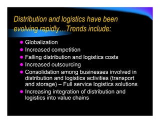 Distribution and logistics have been
evolving rapidly…Trends include:
   Globalization
   Increased competition
   Falling distribution and logistics costs
   Increased outsourcing
   Consolidation among businesses involved in
   distribution and logistics activities (transport
   and storage) – Full service logistics solutions
   Increasing integration of distribution and
   logistics into value chains
 