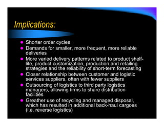 Implications:
   Shorter order cycles
   Demands for smaller, more frequent, more reliable
   deliveries
   More varied delivery patterns related to product shelf-
   life, product customization, production and retailing
   strategies and the reliability of short-term forecasting
   Closer relationship between customer and logistic
   services suppliers, often with fewer suppliers
   Outsourcing of logistics to third party logistics
   managers, allowing firms to share distribution
   facilities
   Greather use of recycling and managed disposal,
   which has resulted in additional back-haul cargoes
   (i.e. reverse logistics)
 