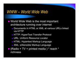 WWW – World Wide Web

 World Wide Web is the most important
 architecture running over internet
   Documents in HTML or XML at various URLs linked
   via HTTP
   HTTP: HyperText Transfer Protocol
   URL: Uniform Resource Locator
   HTML: Hypertext Markup Language
   XML: eXtensible Markup Language
 (Radio + TV + printed media ) * reach *
 richness
 