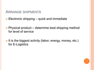 ARRANGE SHIPMENTS
   Electronic shipping – quick and immediate

   Physical product – determine best shipping method
    for level of service

   It is the biggest activity (labor, energy, money, etc.)
    for E-Logistics
 