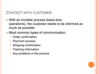 CONTACT WITH CUSTOMER
 With an invisible process (back-door
  operations), the customer needs to be informed as
  much as possible.
 Most common types of communication:
       Order confirmation
       Payment success
       Shipping confirmation
       Tracking information
       Any problems in the process
 