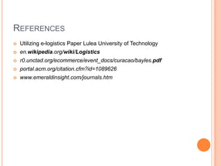 REFERENCES
   Utilizing e-logistics Paper Lulea University of Technology
   en.wikipedia.org/wiki/Logistics
   r0.unctad.org/ecommerce/event_docs/curacao/bayles.pdf
   portal.acm.org/citation.cfm?id=1089626
   www.emeraldinsight.com/journals.htm
 
