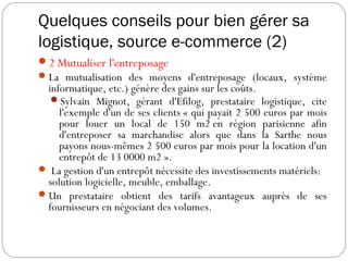 Quelques conseils pour bien gérer sa
logistique, source e-commerce (2)
2 Mutualiser l'entreposage
La mutualisation des moyens d'entreposage (locaux, système
informatique, etc.) génère des gains sur les coûts.
Sylvain Mignot, gérant d'Efilog, prestataire logistique, cite
l'exemple d'un de ses clients « qui payait 2 500 euros par mois
pour louer un local de 150 m2 en région parisienne afin
d'entreposer sa marchandise alors que dans la Sarthe nous
payons nous-mêmes 2 500 euros par mois pour la location d'un
entrepôt de 13 0000 m2 ».
 La gestion d'un entrepôt nécessite des investissements matériels:
solution logicielle, meuble, emballage.
Un prestataire obtient des tarifs avantageux auprès de ses
fournisseurs en négociant des volumes.
 