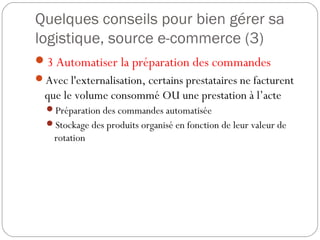 Quelques conseils pour bien gérer sa
logistique, source e-commerce (3)
3 Automatiser la préparation des commandes
Avec l'externalisation, certains prestataires ne facturent
que le volume consommé OU une prestation à l’acte
Préparation des commandes automatisée
Stockage des produits organisé en fonction de leur valeur de
rotation
 