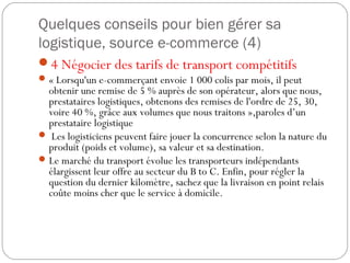 Quelques conseils pour bien gérer sa
logistique, source e-commerce (4)
4 Négocier des tarifs de transport compétitifs
« Lorsqu'un e-commerçant envoie 1 000 colis par mois, il peut
obtenir une remise de 5 % auprès de son opérateur, alors que nous,
prestataires logistiques, obtenons des remises de l'ordre de 25, 30,
voire 40 %, grâce aux volumes que nous traitons »,paroles d’un
prestataire logistique
 Les logisticiens peuvent faire jouer la concurrence selon la nature du
produit (poids et volume), sa valeur et sa destination.
Le marché du transport évolue les transporteurs indépendants
élargissent leur offre au secteur du B to C. Enfin, pour régler la
question du dernier kilomètre, sachez que la livraison en point relais
coûte moins cher que le service à domicile.
 