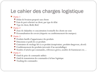 Le cahier des charges logistique
 Partie 1
 Délais de livraison proposés aux clients
 Frais de port refacturé au client, par type de délai
 Type de client, BtoB, BtoC
 Partie 2
 Zone de chalandise et concentration éventuelle des clients sur zone
 Personnalisation des envois (étiquette ou conditionnement des marques)
 Partie 3
 Produits-famille d’appartenance des produits
 Dimension et poids de ces produits
 Contraintes de stockage liés à ces produit (température, produits dangereux, alcool)
 Conditionnement des produits (nécessité d’un suremballage)
 Nombre d’articles par commandes, références gérées, nombre de fournisseurs etc…
 Partie 4
 Outil de prise de commande utilisée
 Outil de transmission des commandes à la base logistique
 Tracking des commandes
 