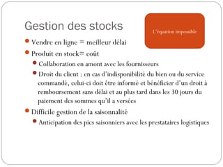 Gestion des stocks
Vendre en ligne = meilleur délai
Produit en stock= coût
Collaboration en amont avec les fournisseurs
Droit du client : en cas d’indisponibilité du bien ou du service
commandé, celui-ci doit être informé et bénéficier d’un droit à
remboursement sans délai et au plus tard dans les 30 jours du
paiement des sommes qu’il a versées
Difficile gestion de la saisonnalité
Anticipation des pics saisonniers avec les prestataires logistiques
L’équation impossible
 