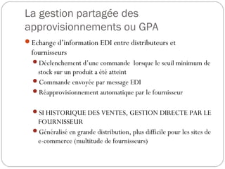 La gestion partagée des
approvisionnements ou GPA
Echange d’information EDI entre distributeurs et
fournisseurs
Déclenchement d’une commande lorsque le seuil minimum de
stock sur un produit a été atteint
Commande envoyée par message EDI
Réapprovisionnement automatique par le fournisseur
SI HISTORIQUE DES VENTES, GESTION DIRECTE PAR LE
FOURNISSEUR
Généralisé en grande distribution, plus difficile pour les sites de
e-commerce (multitude de fournisseurs)
 