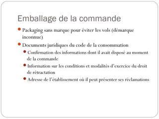 Emballage de la commande
Packaging sans marque pour éviter les vols (démarque
inconnue)
Documents juridiques du code de la consommation
Confirmation des informations dont il avait disposé au moment
de la commande
Information sur les conditions et modalités d’exercice du droit
de rétractation
Adresse de l’établissement où il peut présenter ses réclamations
 