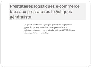 Prestataires logistiques e-commerce
face aux prestataires logistiques
généraliste
Les grands prestataires logistiques généralistes se préparent à
gagner des parts de marché face aux spécialistes de la
logistique e-commerce que sont principalement CEPL, Morin
Logistic, Astelem et Crosslog.
 