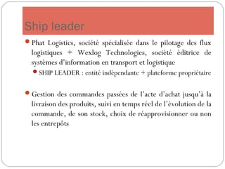 Ship leader
Phat Logistics, société spécialisée dans le pilotage des flux
logistiques + Wexlog Technologies, société éditrice de
systèmes d’information en transport et logistique
SHIP LEADER : entité indépendante + plateforme propriétaire
Gestion des commandes passées de l’acte d’achat jusqu’à la
livraison des produits, suivi en temps réel de l’évolution de la
commande, de son stock, choix de réapprovisionner ou non
les entrepôts
 