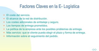 El coste del servicio. El alcance de la red de distribución. Los costes adicionales de embalaje y seguro. Los tiempos de entrega prometidos. La política de la empresa ante los posibles problemas de entrega. Más servicio: que el cliente pueda elegir el plazo y forma de entrega. Información sobre el seguimiento del pedido. Factores Claves en la E- Logística 