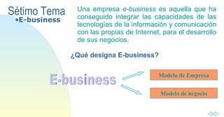 Sétimo Tema Una  empresa  e-business  es aquella que ha   conseguido integrar las capacidades de las   tecnologías de la información y   comunicación   con las propias de Internet,   para el desarrollo de sus negocios. ¿Qué designa E-business? E-business E-business Modelo de Empresa Modelo de negocio 