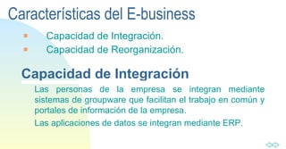 Características del E-business Capacidad de Integración. Capacidad de Reorganización. Capacidad de Integración Las personas de la empresa se integran mediante sistemas de groupware que facilitan el trabajo en común y portales de información de la empresa. Las aplicaciones de datos se integran mediante ERP. 