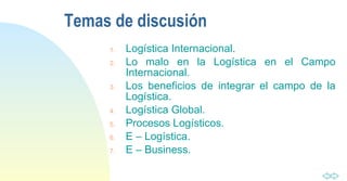 Temas de discusión Logística Internacional. Lo malo en la Logística en el Campo Internacional. Los beneficios de integrar el campo de la Logística. Logística Global. Procesos Logísticos. E – Logística. E – Business. 
