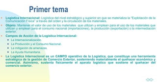 Primer tema Logística Internacional:  Logística del nivel estratégico y superior en que se materializa la “Explotación de la Comunicación Física” a través del orden y la circulación de los materiales. Objeto:  Mantener el valor de uso de los materiales  que utilizan y emplean para el uso de los materiales que utilizan y emplean para el consumo nacional (importaciones), la producción (exportación) o la intermediación exterior. Campos de Acción de la Logística Internacional:   La Internacionalización. La Producción y el Consumo Nacional. La mitigación de amenazas. La Ayuda Humanitaria. La Logística Internacional es un CAMPO operativo de la Logística, que constituye una herramienta estratégica de la gestión de Comercio Exterior, sosteniendo materialmente el quehacer económico y comercial. Asimismo, sustenta físicamente el aparato logístico que sostiene el quehacer del comercio exterior. 