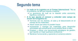 Segundo tema Lo malo en la Logística en el Campo Internacional : “No es mi problema, es del que importa o exporta”. La ignorancia de cuál es la relación entre economía, logística y comercio.  A lo que apunta el conocer y entender este campo de acción de la logística es: Terminar con los dramas, el caos y el desconcierto en el manejo de los materiales. Hacer cosas que otros no pueden hacer. Incrementar y manejar los materiales para desarrollar actividades que actualmente no es posible llevar a cabo. Emplear y utilizar una herramienta estratégica de gestión, que reporte un mejor quehacer profesional. Mantener funcionando y operando el comercio exterior. 
