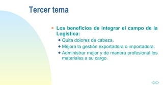 Tercer tema Los beneficios de integrar el campo de la Logística:   Quita dolores de cabeza. Mejora la gestión exportadora o importadora. Administrar mejor y de manera profesional los materiales a su cargo. 