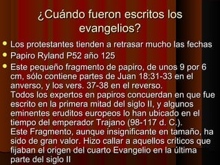 ¿Cuándo fueron escritos los¿Cuándo fueron escritos los
evangelios?evangelios?
 Los protestantes tienden a retrasar mucho las fechasLos protestantes tienden a retrasar mucho las fechas
 Papiro Ryland P52 año 125Papiro Ryland P52 año 125
 Este pequeño fragmento de papiro, de unos 9 por 6Este pequeño fragmento de papiro, de unos 9 por 6
cm, sólo contiene partes de Juan 18:31-33 en elcm, sólo contiene partes de Juan 18:31-33 en el
anverso, y los vers. 37-38 en el reverso.anverso, y los vers. 37-38 en el reverso.
Todos los expertos en papiros concuerdan en que fueTodos los expertos en papiros concuerdan en que fue
escrito en la primera mitad del siglo II, y algunosescrito en la primera mitad del siglo II, y algunos
eminentes eruditos europeos lo han ubicado en eleminentes eruditos europeos lo han ubicado en el
tiempo del emperador Trajano (98-117 d. C.).tiempo del emperador Trajano (98-117 d. C.).
Este Fragmento, aunque insignificante en tamaño, haEste Fragmento, aunque insignificante en tamaño, ha
sido de gran valor. Hizo callar a aquellos críticos quesido de gran valor. Hizo callar a aquellos críticos que
fijaban el origen del cuarto Evangelio en la últimafijaban el origen del cuarto Evangelio en la última
parte del siglo IIparte del siglo II
 