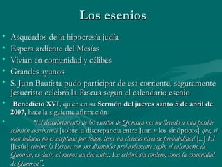 Los eseniosLos esenios
• Asqueados de la hipocresía judíaAsqueados de la hipocresía judía
• Espera ardiente del MesíasEspera ardiente del Mesías
• Vivían en comunidad y célibesVivían en comunidad y célibes
• Grandes ayunosGrandes ayunos
• S. Juan Bautista pudo participar de esa corriente, seguramenteS. Juan Bautista pudo participar de esa corriente, seguramente
Jesucristo celebró la Pascua según el calendario esenioJesucristo celebró la Pascua según el calendario esenio
• Benedicto XVI,Benedicto XVI, quien en suquien en su Sermón del jueves santo 5 de abril deSermón del jueves santo 5 de abril de
2007,2007, hace la siguiente afirmación: hace la siguiente afirmación: 
•             “            “El descubrimiento de los escritos de Qumran nos ha llevado a una posibleEl descubrimiento de los escritos de Qumran nos ha llevado a una posible
solución convincentesolución convincente [sobre la discrepancia entre Juan y los sinópticos][sobre la discrepancia entre Juan y los sinópticos] que, sique, si
bien todavía no es aceptada por todos, tiene un elevado nivel de probabilidadbien todavía no es aceptada por todos, tiene un elevado nivel de probabilidad [...][...] ElEl
[Jesús][Jesús] celebró la Pascua con sus discípulos probablemente según el calendario decelebró la Pascua con sus discípulos probablemente según el calendario de
Qumrán, es decir, al menos un día antes. La celebró sin cordero, como la comunidadQumrán, es decir, al menos un día antes. La celebró sin cordero, como la comunidad
de Qumránde Qumrán”.”.
 