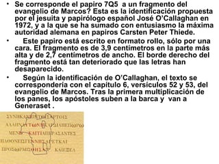 • Se corresponde el papiro 7Q5 a un fragmento del
evangelio de Marcos? Esta es la identificación propuesta
por el jesuita y papirólogo español José O’Callaghan en
1972, y a la que se ha sumado con entusiasmo la máxima
autoridad alemana en papiros Carsten Peter Thiede.
• Este papiro está escrito en formato rollo, sólo por una
cara. El fragmento es de 3,9 centímetros en la parte más
alta y de 2,7 centímetros de ancho. El borde derecho del
fragmento está tan deteriorado que las letras han
desaparecido.
• Según la identificación de O’Callaghan, el texto se
correspondería con el capítulo 6, versículos 52 y 53, del
evangelio de Marcos. Tras la primera multiplicación de
los panes, los apóstoles suben a la barca y van a
Generaset .
 