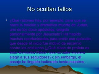 No ocultan fallosNo ocultan fallos
• ¿Qué razones hay, por ejemplo, para que se
narre la traición y dramática muerte de Judas,
uno de los doce apóstoles, elegido
personalmente por Jesucristo? Ha habido
muchas oportunidades para omitir ese episodio,
que desde el inicio fue motivo de escarnio
contra los cristianos (¿Qué clase de profeta es
éste -ironizaba Celso-, que no sabe siquiera
elegir a sus seguidores?); sin embargo, el
pasaje ha llegado inalterado hasta nosotros.
 