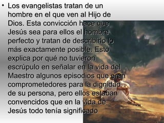 • Los evangelistas tratan de unLos evangelistas tratan de un
hombre en el que ven al Hijo dehombre en el que ven al Hijo de
Dios. Esta convicción hace queDios. Esta convicción hace que
Jesús sea para ellos el hombreJesús sea para ellos el hombre
perfecto y tratan de describirlo loperfecto y tratan de describirlo lo
más exactamente posible. Estomás exactamente posible. Esto
explica por qué no tuvieronexplica por qué no tuvieron
escrúpulo en señalar en la vida delescrúpulo en señalar en la vida del
Maestro algunos episodios que eranMaestro algunos episodios que eran
comprometedores para la dignidadcomprometedores para la dignidad
de su persona, pero ellos estabande su persona, pero ellos estaban
convencidos que en la vida deconvencidos que en la vida de
Jesús todo tenía significadoJesús todo tenía significado
 