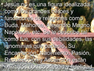 • Jesús no es una figura idealizadaJesús no es una figura idealizada
como los grandes héroes ycomo los grandes héroes y
fundadores de religiones comofundadores de religiones como
Buda, Mahoma, Alejandro Magno,Buda, Mahoma, Alejandro Magno,
Napoleón, etc. Se le describe talNapoleón, etc. Se le describe tal
como fue, con sus debilidades, lascomo fue, con sus debilidades, las
ignominias que padeció. Suignominias que padeció. Su
Encarnación, Nacimiento, Pasión,Encarnación, Nacimiento, Pasión,
Resurrección y Ascensión estánResurrección y Ascensión están
narrados con sobriedad y fidelidadnarrados con sobriedad y fidelidad
 