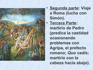• Segunda parte: Viaje
a Roma (lucha con
Simón).
• Tercera Parte:
martirio de Pedro
(predica la castidad
ocasionando
problemas con
Agripa, el prefecto
romano; Quo vadis;
martirio con la
cabeza hacia abajo).
 